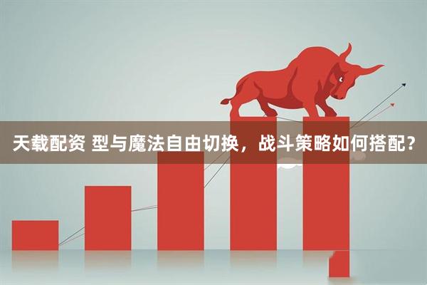 天载配资 型与魔法自由切换,战斗策略如何搭配?
