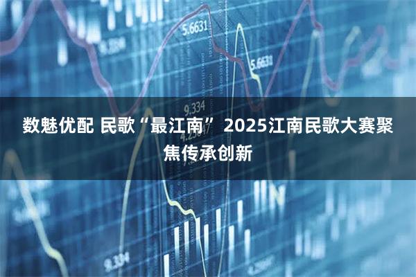 数魅优配 民歌“最江南” 2025江南民歌大赛聚焦传承创新