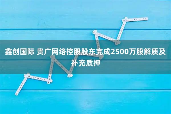 鑫创国际 贵广网络控股股东完成2500万股解质及补充质押