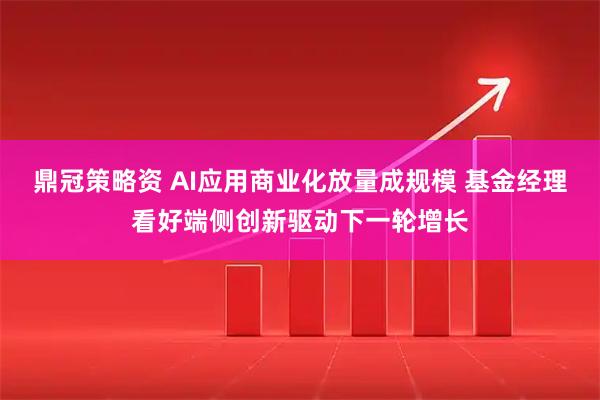 鼎冠策略资 AI应用商业化放量成规模 基金经理看好端侧创新驱动下一轮增长