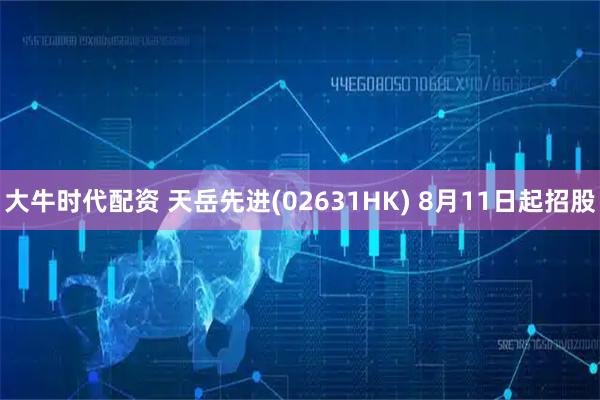 大牛时代配资 天岳先进(02631HK) 8月11日起招股