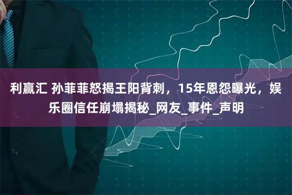 利赢汇 孙菲菲怒揭王阳背刺，15年恩怨曝光，娱乐圈信任崩塌揭秘_网友_事件_声明