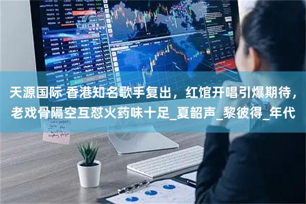 天源国际 香港知名歌手复出,红馆开唱引爆期待,老戏骨隔空互怼火药味十足_夏韶声_黎彼得_年代