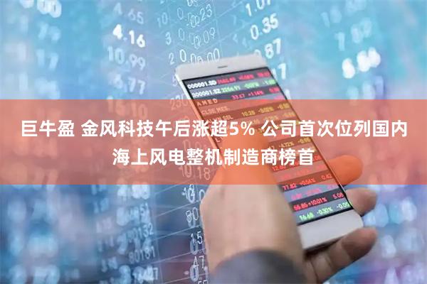 巨牛盈 金风科技午后涨超5% 公司首次位列国内海上风电整机制造商榜首